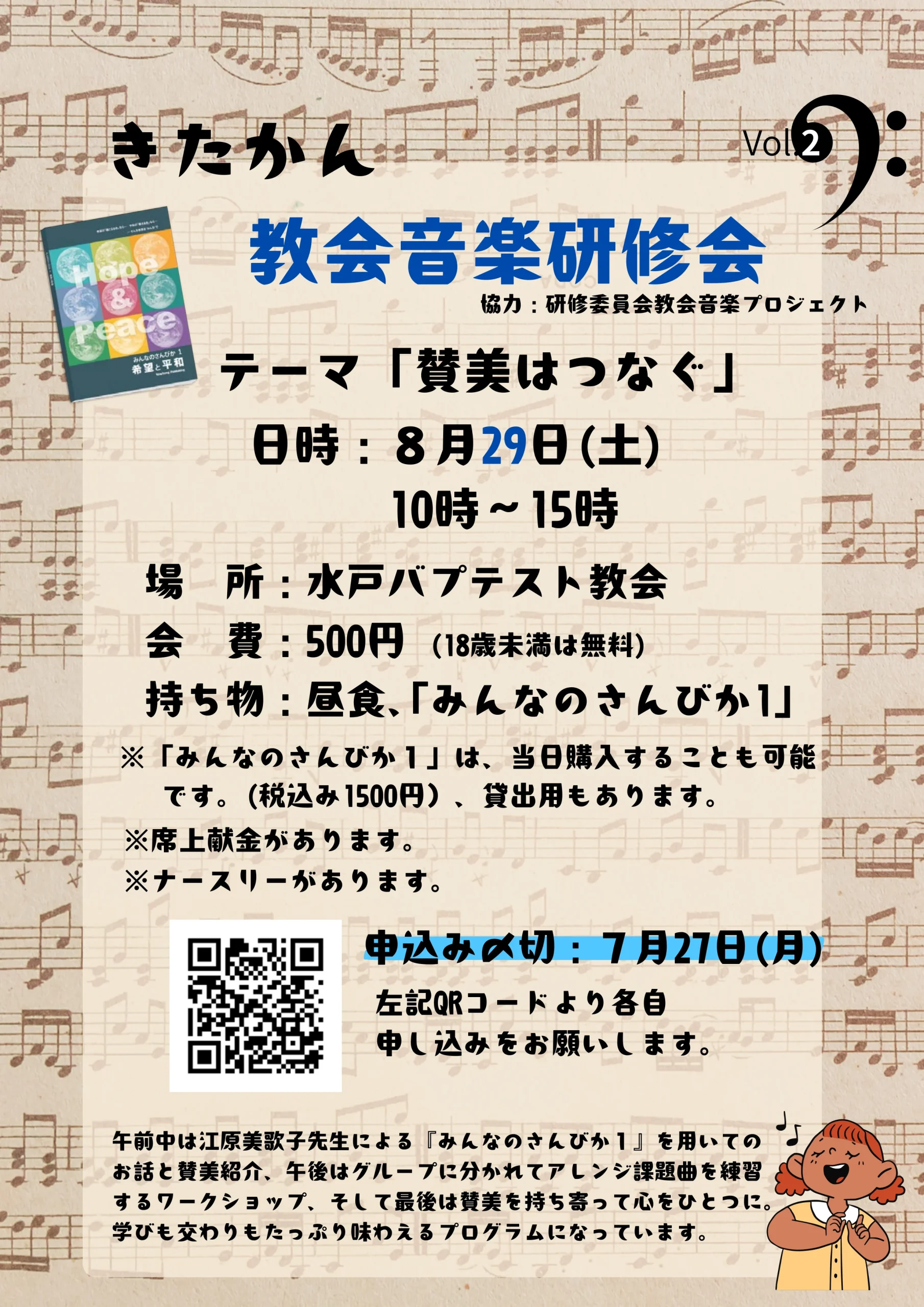 きたかん Vol.2 教会音楽研修会(協力:研修委員会教会音楽プロジェクト)。テーマ「賛美はつなぐ」。日時:8月29日(土)10時~15時。場所:水戸バプテスト教会。会費:500円(18歳未満は無料)。持ち物:昼食、「みんなのさんびか1」。※「みんなのさんびか1」は、当日購入することも可能です。(税込み1500円)、貸出用もあります。※席上献金があります。※ナースリーがあります。申込み〆切:7月27日(月)左記QRコードより各自申し込みをお願いします。プログラム内容:午前中は江原美歌子先生による『みんなのさんびか1』を用いてのお話と賛美紹介、午後はグループに分かれてアレンジ課題曲を練習するワークショップ、そして最後は賛美を持ち寄って心をひとつに。学びも交わりもたっぷり味わえるプログラムになっています。画像には「Hope & Peace 希望と平和 みんなのさんびか1」の冊子イラスト、歌っている人のイラスト、背景に楽譜とヘ音記号があしらわれています。