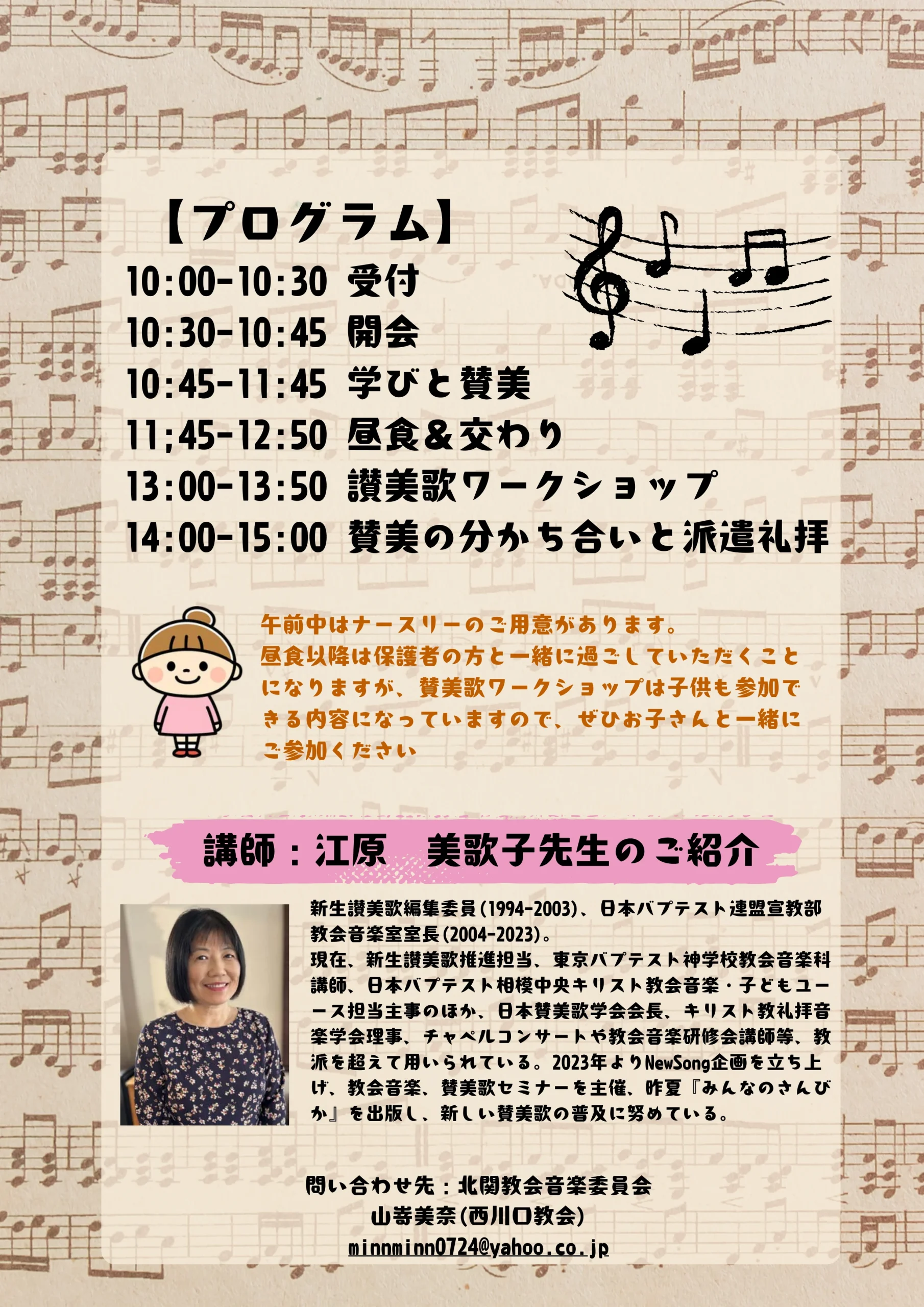 【プログラム】10:00-10:30 受付、10:30-10:45 開会、10:45-11:45 学びと賛美、11:45-12:50 昼食&交わり、13:00-13:50 賛美歌ワークショップ、14:00-15:00 賛美の分かち合いと派遣礼拝。 午前中はナースリーのご用意があります。昼食以降は保護者の方と一緒に過ごしていただくことになりますが、賛美歌ワークショップは子供も参加できる内容になっていますので、ぜひお子さんと一緒にご参加ください。 講師:江原美歌子先生のご紹介。プロフィール:新生讃美歌編集委員(1994-2003)、日本バプテスト連盟宣教部教会音楽室室長(2004-2023)。現在、新生讃美歌推進担当、東京バプテスト神学校教会音楽科講師、日本バプテスト相模中央キリスト教会音楽・子どもユース担当主事のほか、日本賛美歌学会会長、キリスト教礼拝音楽学会理事、チャペルコンサートや教会音楽研修会講師等、教派を超えて用いられている。2023年よりNewSong企画を立ち上げ、教会音楽、賛美歌セミナーを主催、昨夏『みんなのさんびか』を出版し、新しい賛美歌の普及に努めている。 問い合わせ先:北関東教会音楽委員会 山嵜美奈(西川口教会) minnminn0724@yahoo.co.jp。 画像にはト音記号と楽譜のイラスト、女の子のイラスト、講師の江原美歌子先生の顔写真が掲載されており、背景には楽譜があしらわれています。 こちらも1枚目と同様にかなりのボリュームになりますので、WEBサイトに掲載する際は、可能であればサイトの本文(テキスト)としてこの内容を書き起こし、画像側には「プログラム詳細と講師プロフィール(詳細は本文参照)」といったシンプルなalt属性を割り当てる方法もあわせてご検討ください。